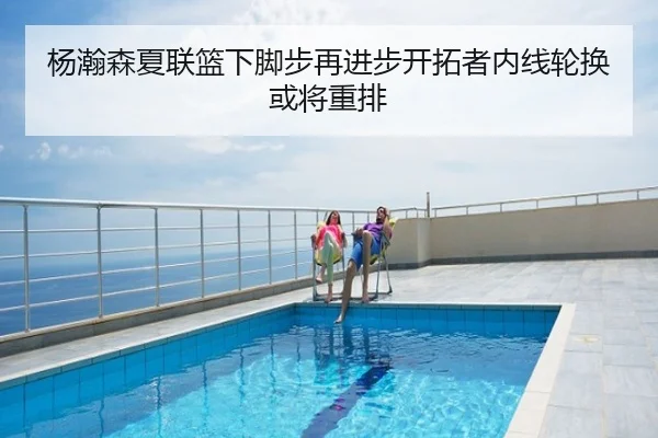 杨瀚森夏联篮下脚步再进步开拓者内线轮换或将重排