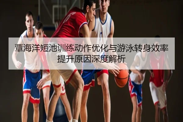 覃海洋短池训练动作优化与游泳转身效率提升原因深度解析
