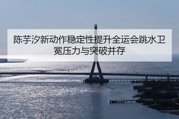 陈芋汐新动作稳定性提升全运会跳水卫冕压力与突破并存