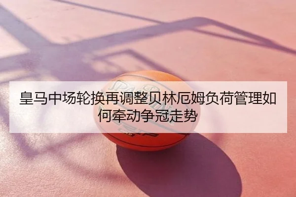 皇马中场轮换再调整贝林厄姆负荷管理如何牵动争冠走势